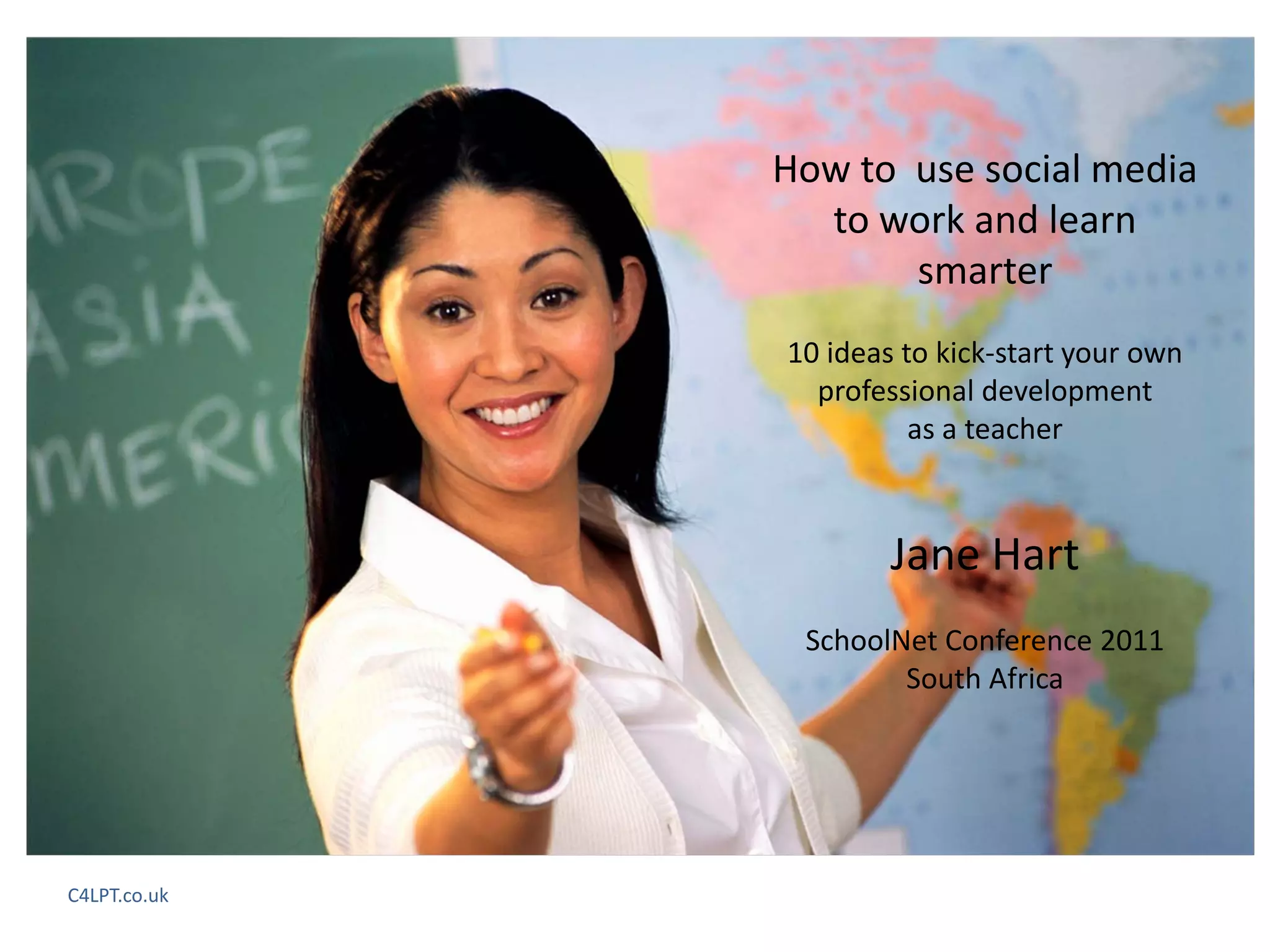 How to  use social media 
                to work and learn 
                      smarter
              10 ideas to kick‐start your own 
                professional development
                        as a teacher



                      Jane Hart
               SchoolNet Conference 2011
                      South Africa




C4LPT.co.uk
 