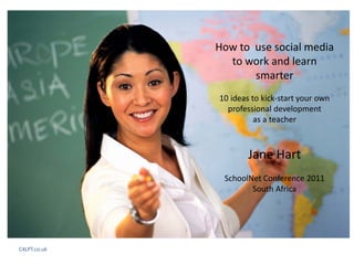 How to  use social media 
                to work and learn 
                      smarter
              10 ideas to kick‐start your own 
                professional development
                        as a teacher



                      Jane Hart
               SchoolNet Conference 2011
                      South Africa




C4LPT.co.uk
 