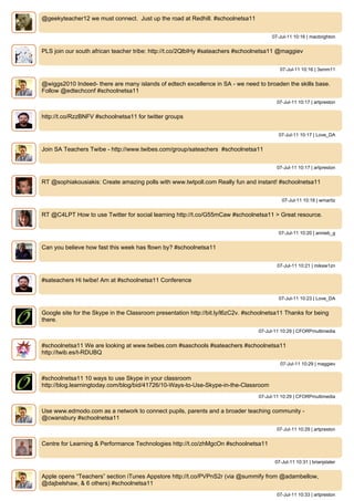 @geekyteacher12 we must connect. Just up the road at Redhill. #schoolnetsa11


                                                                                       07-Jul-11 10:16 | macbrighton


PLS join our south african teacher tribe: http://t.co/2QlbIHy #sateachers #schoolnetsa11 @maggiev


                                                                                           07-Jul-11 10:16 | 3smm11


@wiggs2010 Indeed- there are many islands of edtech excellence in SA - we need to broaden the skills base.
Follow @edtechconf #schoolnetsa11
                                                                                         07-Jul-11 10:17 | artpreston


http://t.co/RzzBNFV #schoolnetsa11 for twitter groups


                                                                                          07-Jul-11 10:17 | Love_DA


Join SA Teachers Twibe - http://www.twibes.com/group/sateachers #schoolnetsa11


                                                                                         07-Jul-11 10:17 | artpreston


RT @sophiakousiakis: Create amazing polls with www.twtpoll.com Really fun and instant! #schoolnetsa11


                                                                                            07-Jul-11 10:18 | wmaritz


RT @C4LPT How to use Twitter for social learning http://t.co/G55mCaw #schoolnetsa11 > Great resource.


                                                                                          07-Jul-11 10:20 | annieb_g


Can you believe how fast this week has flown by? #schoolnetsa11


                                                                                          07-Jul-11 10:21 | miksie1zn


#sateachers Hi twibe! Am at #schoolnetsa11 Conference


                                                                                          07-Jul-11 10:23 | Love_DA


Google site for the Skype in the Classroom presentation http://bit.ly/l6zC2v. #schoolnetsa11 Thanks for being
there.
                                                                                  07-Jul-11 10:29 | CFORPmultimedia


#schoolnetsa11 We are looking at www.twibes.com #saschools #sateachers #schoolnetsa11
http://twib.es/t-RDUBQ
                                                                                           07-Jul-11 10:29 | maggiev


#schoolnetsa11 10 ways to use Skype in your classroom
http://blog.learningtoday.com/blog/bid/41726/10-Ways-to-Use-Skype-in-the-Classroom
                                                                                  07-Jul-11 10:29 | CFORPmultimedia


Use www.edmodo.com as a network to connect pupils, parents and a broader teaching community -
@cwansbury #schoolnetsa11
                                                                                         07-Jul-11 10:29 | artpreston


Centre for Learning & Performance Technologies http://t.co/zhMgcOn #schoolnetsa11


                                                                                         07-Jul-11 10:31 | brianjslater


Apple opens “Teachers” section iTunes Appstore http://t.co/PVPnS2r (via @summify from @adambellow,
@dajbelshaw, & 6 others) #schoolnetsa11
                                                                                         07-Jul-11 10:33 | artpreston
 