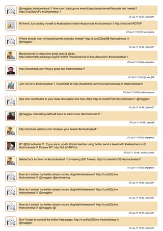 @maggiev #schoolnetsa11 How can I backup my event/class/backchannel/favourite twit tweets?
http://t.co/ZatyuFy #schoolnetsa11
                                                                                          07-Jul-11 10:37 | 3smm11


Hi there! Just adding myself to #sateachers twibe! #saschools #schoolnetsa11 http://twib.es/t-RDTNP


                                                                                        07-Jul-11 10:37 | karyndama


Where should I run my backchannel projector tweets? http://t.co/GZUq09B #schoolnetsa11
@maggiev
                                                                                          07-Jul-11 10:39 | 3smm11


Backchannel in classroom great tools & ideas-
http://edtechdhh.edublogs.org/2011/06/17/backchannel-in-the-classroom/ #schoolnetsa11
                                                                                         07-Jul-11 10:44 | artpreston


http://tweetchat.com What a great tool #schoolnetsa11


                                                                                         07-Jul-11 10:44 | Love_DA


Join me for a #schoolnetsa11 TweetChat at: http://tweetchat.com/room/schoolnetsa11 #schoolnetsa11


                                                                                     07-Jul-11 10:45 | ict4champions


See who contributed to your class discussion and how often: http://t.co/ZsHFie5 #schoolnetsa11 @maggiev


                                                                                          07-Jul-11 10:46 | 3smm11


@maggiev interesting staff will have to learn more. #schoolnetsa11


                                                                                           07-Jul-11 10:48 | zipho69


http://archivist.visitmix.com/ Analyse your tweets #schoolnetsa11


                                                                                         07-Jul-11 10:48 | artpreston


RT @Schoolnetsa11: If you are a south african teacher using twitter send a tweet with #sateachers in it!
#schoolnetsa11 PLease RT http://bit.ly/nMF7ze
                                                                                     07-Jul-11 10:48 | soritha_mikah


94ebe1ac's Archive on #schoolnetsa11 Containing 500 Tweets; http://t.co/emkHyOS #schoolnetsa11


                                                                                         07-Jul-11 10:49 | artpreston


How do I embed my twitter stream on my blog/wiki/whereever? http://t.co/ikZdJnw
#schoolnetsa11 @maggiev @endineering
                                                                                          07-Jul-11 10:50 | 3smm11


How do I embed my twitter stream on my blog/wiki/whereever? http://t.co/ikZdJnw
#schoolnetsa11 @maggiev
                                                                                          07-Jul-11 10:53 | 3smm11


How do I embed my twitter stream on my blog/wiki/whereever? http://t.co/ikZdJnw
#schoolnetsa11 @maggiev @
                                                                                          07-Jul-11 10:57 | 3smm11


Don’t forget to consult the twitter help pages: http://t.co/KahDGmw #schoolnetsa11
@maggiev
                                                                                          07-Jul-11 10:57 | 3smm11
 