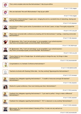 This is what complete twits look like #schoolnetsa11 http://pi.pe/-e22kre


                                                                                              07-Jul-11 11:28 | maggiev


Who are total twits? We are!!! #Schoolnetsa11 http://pi.pe/-u3l2hl


                                                                                              07-Jul-11 11:40 | maggiev


Final session of #schoolnetsa11 begins soon - bringing the end to a wonderful time of networking, sharing and
learning #schoolnetsa11
                                                                                            07-Jul-11 11:47 | artpreston


#schoolnetsa11 What a great series of presentations over the last 3 years, er days! Thoroughly enjoyed the
conference!
                                                                                             07-Jul-11 11:47 | Love_DA


Please keep connected after conference by tweeting with the #schoolnetsa11 hashtag - a learning community!
#schoolnetsa11
                                                                                            07-Jul-11 11:48 | artpreston


RT @artpreston: Why "I don't do technology" is not acceptable in your school anymore -
http://www.connectedprincipals.com/archives/3964 #schoolnetsa11
                                                                                           07-Jul-11 11:48 | MyPrincipal


RT @artpreston: Why "I don't do technology" is not acceptable in your school anymore -
http://www.connectedprincipals.com/archives/3964 #schoolnetsa11
                                                                                             07-Jul-11 11:49 | Love_DA


Thanks Naomi for intro to Google Apps. Its certainly going to change the way I do things in class.
#SchoolNetSA11
                                                                                     07-Jul-11 11:53 | laurencekeulder


Congratulations on a fantastic Conference #schoolnetsa11


                                                                                      07-Jul-11 11:56 | BethHornerSA


Teachers at schools with Gauteng Online labs. Are they working? #gautengonline #schoolnetsa11


                                                                                            07-Jul-11 11:57 | tomwaspe


Feedback from delegates regarding #schoolnetsa11 - "A wealth of resources amongst SA teachers"
#schoolnetsa11
                                                                                            07-Jul-11 11:59 | artpreston


Woeha for a great conference. How much sharing was there. #schoolnetsa11


                                                                                           07-Jul-11 11:59 | LieveLeroy


Feedback from delegates regarding #schoolnetsa11- "I just need to perfect 1 thing to make a difference"
#schoolnetsa11
                                                                                            07-Jul-11 12:00 | artpreston


Feedback from delegates regarding #schoolnetsa11- "ICT in classroom is very exciting" #schoolnetsa11


                                                                                            07-Jul-11 12:00 | artpreston


@tomwaspe. No most schools dubbed it Gauteng off line. It is also net very well set out.
#SchoolNetSA11
                                                                                     07-Jul-11 12:00 | laurencekeulder
 