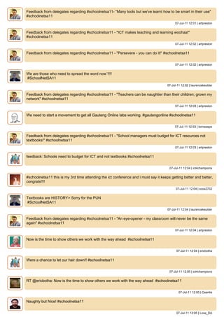 Feedback from delegates regarding #schoolnetsa11- "Many tools but we've learnt how to be smart in their use"
#schoolnetsa11
                                                                                           07-Jul-11 12:01 | artpreston


Feedback from delegates regarding #schoolnetsa11 - "ICT makes teaching and learning woohaa!"
#schoolnetsa11
                                                                                           07-Jul-11 12:02 | artpreston


Feedback from delegates regarding #schoolnetsa11 - "Persevere - you can do it!" #schoolnetsa11


                                                                                           07-Jul-11 12:02 | artpreston


We are those who need to spread the word now`!!!!
#SchoolNetSA11
                                                                                      07-Jul-11 12:02 | laurencekeulder


Feedback from delegates regarding #schoolnetsa11 - "Teachers can be naughtier than their children; grown my
network" #schoolnetsa11
                                                                                           07-Jul-11 12:03 | artpreston


We need to start a movement to get all Gauteng Online labs working. #gautengonline #schoolnetsa11


                                                                                           07-Jul-11 12:03 | tomwaspe


Feedback from delegates regarding #schoolnetsa11 - "School managers must budget for ICT resources not
textbooks!" #schoolnetsa11
                                                                                           07-Jul-11 12:03 | artpreston


feedback: Schools need to budget for ICT and not textbooks #schoolnetsa11


                                                                                       07-Jul-11 12:04 | ict4champions


#schoolnetsa11 this is my 3rd time attending the ict conference and i must say it keeps getting better and better,
congrats!!!!
                                                                                            07-Jul-11 12:04 | scox2702


Textbooks are HISTORY> Sorry for the PUN
#SchoolNetSA11
                                                                                      07-Jul-11 12:04 | laurencekeulder


Feedback from delegates regarding #schoolnetsa11 - "An eye-opener - my classroom will never be the same
again" #schoolnetsa11
                                                                                           07-Jul-11 12:04 | artpreston


Now is the time to show others we work with the way ahead #schoolnetsa11


                                                                                            07-Jul-11 12:04 | ericbotha


Were a chance to let our hair down!! #schoolnetsa11


                                                                                       07-Jul-11 12:05 | ict4champions


RT @ericbotha: Now is the time to show others we work with the way ahead #schoolnetsa11


                                                                                              07-Jul-11 12:05 | Ceanlia


Naughty but Nice! #schoolnetsa11


                                                                                            07-Jul-11 12:05 | Love_DA
 