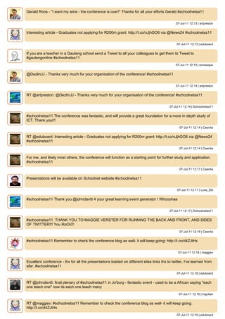 Gerald Roos - "I want my wine - the conference is over!" Thanks for all your efforts Gerald #schoolnetsa11


                                                                                               07-Jul-11 12:13 | artpreston


Interesting article - Graduates not applying for R200m grant: http://t.co/nJjhGO6 via @News24 #schoolnetsa11


                                                                                                07-Jul-11 12:13 | eduboard


If you are a teacher in a Gauteng school send a Tweet to all your colleagues to get them to Tweet to
#gautengonline #schoolnetsa11
                                                                                               07-Jul-11 12:13 | tomwaspe


@DezlinJJ - Thanks very much for your organisation of the conference! #schoolnetsa11


                                                                                               07-Jul-11 12:14 | artpreston


RT @artpreston: @DezlinJJ - Thanks very much for your organisation of the conference! #schoolnetsa11


                                                                                           07-Jul-11 12:14 | Schoolnetsa11


#schoolnetsa11 The conference was fantastic, and will provide a great foundation for a more in depth study of
ICT. Thank you!!!
                                                                                                 07-Jul-11 12:14 | Ceanlia


RT @eduboard: Interesting article - Graduates not applying for R200m grant: http://t.co/nJjhGO6 via @News24
#schoolnetsa11
                                                                                                 07-Jul-11 12:14 | Ceanlia


For me, and likely most others, the conference will function as a starting point for further study and application.
#schoolnetsa11
                                                                                                 07-Jul-11 12:17 | Ceanlia


Presentations will be available on Schoolnet website #schoolnetsa11


                                                                                                07-Jul-11 12:17 | Love_DA


#schoolnetsa11 Thank you @johndavitt 4 your great learning event generator ! Whooohaa


                                                                                           07-Jul-11 12:17 | Schoolnetsa11


#schoolnetsa11 THANK YOU TO MAGGIE VERSTER FOR RUNNING THE BACK AND FRONT, AND SIDES
OF TWITTER!!! You RoCk!!!
                                                                                                 07-Jul-11 12:18 | Ceanlia


#schoolnetsa11 Remember to check the conference blog as well- it will keep going: http://t.co/d4ZJtHx


                                                                                                 07-Jul-11 12:18 | maggiev


Excellent conference - thx for all the presentations loaded on different sites links thx to twitter, I've learned from
afar. #schoolnetsa11
                                                                                                07-Jul-11 12:18 | eduboard


RT @johndavitt: final plenary of #schoolnetsa11 in Jo'burg - fantastic event - used to be a African saying "each
one teach one" now its each one teach many
                                                                                                 07-Jul-11 12:19 | Ingotian


RT @maggiev: #schoolnetsa11 Remember to check the conference blog as well- it will keep going:
http://t.co/d4ZJtHx
                                                                                                07-Jul-11 12:19 | eduboard
 