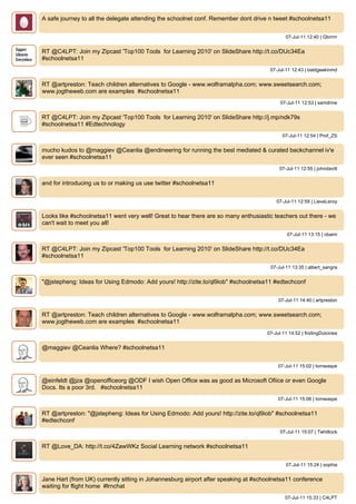 A safe journey to all the delegate attending the schoolnet conf. Remember dont drive n tweet #schoolnetsa11


                                                                                            07-Jul-11 12:40 | Gbrrrrr


RT @C4LPT: Join my Zipcast 'Top100 Tools for Learning 2010' on SlideShare http://t.co/DUc34Ea
#schoolnetsa11
                                                                                     07-Jul-11 12:43 | baldgeekinmd


RT @artpreston: Teach children alternatives to Google - www.wolframalpha.com; www.sweetsearch.com;
www.jogtheweb.com are examples #schoolnetsa11
                                                                                          07-Jul-11 12:53 | samdrine


RT @C4LPT: Join my Zipcast 'Top100 Tools for Learning 2010' on SlideShare http://j.mp/ndk79s
#schoolnetsa11 #Edtechnology
                                                                                           07-Jul-11 12:54 | Prof_ZS


mucho kudos to @maggiev @Ceanlia @endineering for running the best mediated & curated backchannel iv'e
ever seen #schoolnetsa11
                                                                                         07-Jul-11 12:55 | johndavitt


and for introducing us to or making us use twitter #schoolnetsa11


                                                                                        07-Jul-11 12:59 | LieveLeroy


Looks like #schoolnetsa11 went very well! Great to hear there are so many enthusiastic teachers out there - we
can't wait to meet you all!
                                                                                             07-Jul-11 13:15 | obami


RT @C4LPT: Join my Zipcast 'Top100 Tools for Learning 2010' on SlideShare http://t.co/DUc34Ea
#schoolnetsa11
                                                                                     07-Jul-11 13:35 | albert_sangra


"@jstepheng: Ideas for Using Edmodo: Add yours! http://zite.to/ql9iob" #schoolnetsa11 #edtechconf


                                                                                         07-Jul-11 14:40 | artpreston


RT @artpreston: Teach children alternatives to Google - www.wolframalpha.com; www.sweetsearch.com;
www.jogtheweb.com are examples #schoolnetsa11
                                                                                    07-Jul-11 14:52 | findingDulcinea


@maggiev @Ceanlia Where? #schoolnetsa11


                                                                                         07-Jul-11 15:02 | tomwaspe


@einfeldt @jza @openofficeorg @ODF I wish Open Office was as good as Microsoft Ofiice or even Google
Docs. Its a poor 3rd. #schoolnetsa11
                                                                                         07-Jul-11 15:06 | tomwaspe


RT @artpreston: "@jstepheng: Ideas for Using Edmodo: Add yours! http://zite.to/ql9iob" #schoolnetsa11
#edtechconf
                                                                                          07-Jul-11 15:07 | Twhitlock


RT @Love_DA: http://t.co/4ZawWKz Social Learning network #schoolnetsa11


                                                                                            07-Jul-11 15:24 | sophia


Jane Hart (from UK) currently sitting in Johannesburg airport after speaking at #schoolnetsa11 conference
waiting for flight home #lrnchat
                                                                                            07-Jul-11 15:33 | C4LPT
 