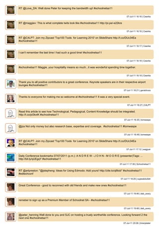 RT @Love_DA: Well done Peter for keeping the bandwidth up! #schoolnetsa11


                                                                                              07-Jul-11 16:16 | Ceanlia


RT @maggiev: This is what complete twits look like #schoolnetsa11 http://pi.pe/-e22kre


                                                                                              07-Jul-11 16:16 | Ceanlia


RT @C4LPT: Join my Zipcast 'Top100 Tools for Learning 2010' on SlideShare http://t.co/DUc34Ea
#schoolnetsa11
                                                                                              07-Jul-11 16:17 | Ceanlia


I can't remember the last time I had such a good time! #schoolnetsa11


                                                                                              07-Jul-11 16:18 | Ceanlia


#schoolnetsa11 Maggie, your hospitality means so much...it was wonderful spending time together.


                                                                                              07-Jul-11 16:19 | Ceanlia


Thank you to all positive contributors to a great conference. Keynote speakers are in their respective airport
lounges #schoolnetsa11
                                                                                           07-Jul-11 16:21 | geraldroos


Thanks to everyone for making me so welcome at #schoolnetsa11 It was a very special event.


                                                                                              07-Jul-11 16:27 | C4LPT


Read this article to see how Technological, Pedagogical, Content Knowledge should be integrated.
http://t.co/pt3kxtK #schoolnetsa11
                                                                                           07-Jul-11 16:35 | tomwaspe


@jza Not only money but also research base, expertise and coverage. #schoolnetsa11 #tomwaspe


                                                                                           07-Jul-11 16:49 | tomwaspe


RT @C4LPT: Join my Zipcast 'Top100 Tools for Learning 2010' on SlideShare http://t.co/DUc34Ea
#schoolnetsa11
                                                                                             07-Jul-11 17:12 | wagjuer


Daily Conference bookmarks 07/07/2011 (p.m.): A N D R E W - J O H N - M O O R E (presenter)Tags: ...
http://bit.ly/qUEgqY #schoolnetsa11
                                                                                       07-Jul-11 17:39 | Schoolnetsa11


RT @artpreston: "@jstepheng: Ideas for Using Edmodo: Add yours! http://zite.to/ql9iob" #schoolnetsa11
#edtechconf
                                                                                        07-Jul-11 18:29 | sujeeabdullah


Great Conference - good to reconnect with old friends and make new ones #schoolnetsa11


                                                                                           07-Jul-11 19:46 | deb_avery


remeber to sign up as a Premium Member of Schoolnet SA - #schoolnetsa11


                                                                                           07-Jul-11 19:48 | deb_avery


@peter_henning Well done to you and SJC on hosting a truely worthwhile conference. Looking forward 2 the
next one #schoolnetsa11
                                                                                          07-Jul-11 20:06 | brianjslater
 