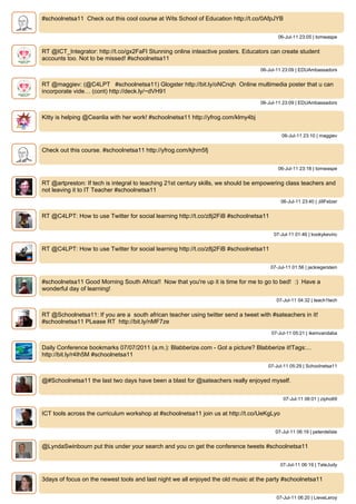 #schoolnetsa11 Check out this cool course at Wits School of Education http://t.co/0AfpJYB


                                                                                          06-Jul-11 23:05 | tomwaspe


RT @ICT_Integrator: http://t.co/gx2FaFl Stunning online inteactive posters. Educators can create student
accounts too. Not to be missed! #schoolnetsa11
                                                                                   06-Jul-11 23:09 | EDUAmbassadors


RT @maggiev: (@C4LPT #schoolnetsa11) Glogster http://bit.ly/oNCnqh Online multimedia poster that u can
incorporate vide… (cont) http://deck.ly/~dVH91
                                                                                   06-Jul-11 23:09 | EDUAmbassadors


Kitty is helping @Ceanlia with her work! #schoolnetsa11 http://yfrog.com/klmy4bj


                                                                                            06-Jul-11 23:10 | maggiev


Check out this course. #schoolnetsa11 http://yfrog.com/kjhm5fj


                                                                                          06-Jul-11 23:18 | tomwaspe


RT @artpreston: If tech is integral to teaching 21st century skills, we should be empowering class teachers and
not leaving it to IT Teacher #schoolnetsa11
                                                                                            06-Jul-11 23:40 | JillFetzer


RT @C4LPT: How to use Twitter for social learning http://t.co/z8j2FiB #schoolnetsa11


                                                                                        07-Jul-11 01:46 | kookykevinc


RT @C4LPT: How to use Twitter for social learning http://t.co/z8j2FiB #schoolnetsa11


                                                                                       07-Jul-11 01:56 | jackiegerstein


#schoolnetsa11 Good Morning South Africa!! Now that you're up it is time for me to go to bed! :) Have a
wonderful day of learning!
                                                                                         07-Jul-11 04:32 | teach1tech


RT @Schoolnetsa11: If you are a south african teacher using twitter send a tweet with #sateachers in it!
#schoolnetsa11 PLease RT http://bit.ly/nMF7ze
                                                                                       07-Jul-11 05:21 | ikemvandaba


Daily Conference bookmarks 07/07/2011 (a.m.): Blabberize.com - Got a picture? Blabberize it!Tags:...
http://bit.ly/r4Ih5M #schoolnetsa11
                                                                                      07-Jul-11 05:29 | Schoolnetsa11


@#Schoolnetsa11 the last two days have been a blast for @sateachers really enjoyed myself.


                                                                                             07-Jul-11 06:01 | zipho69


ICT tools across the curriculum workshop at #schoolnetsa11 join us at http://t.co/UeKgLyo


                                                                                         07-Jul-11 06:19 | peterdelisle


@LyndaSwinbourn put this under your search and you cn get the conference tweets #schoolnetsa11


                                                                                            07-Jul-11 06:19 | TateJudy


3days of focus on the newest tools and last night we all enjoyed the old music at the party #schoolnetsa11


                                                                                         07-Jul-11 06:20 | LieveLeroy
 