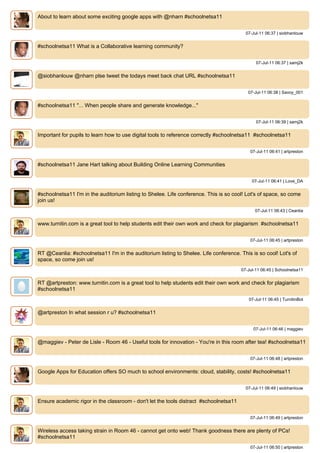 About to learn about some exciting google apps with @nharn #schoolnetsa11


                                                                                         07-Jul-11 06:37 | siobhanlouw


#schoolnetsa11 What is a Collaborative learning community?


                                                                                              07-Jul-11 06:37 | samj2k


@siobhanlouw @nharn plse tweet the todays meet back chat URL #schoolnetsa11


                                                                                          07-Jul-11 06:38 | Savoy_001


#schoolnetsa11 "... When people share and generate knowledge..."


                                                                                              07-Jul-11 06:39 | samj2k


Important for pupils to learn how to use digital tools to reference correctly #schoolnetsa11 #schoolnetsa11


                                                                                           07-Jul-11 06:41 | artpreston


#schoolnetsa11 Jane Hart talking about Building Online Learning Communities


                                                                                            07-Jul-11 06:41 | Love_DA


#schoolnetsa11 I'm in the auditorium listing to Shelee. Life conference. This is so cool! Lot's of space, so come
join us!
                                                                                             07-Jul-11 06:43 | Ceanlia


www.turnitin.com is a great tool to help students edit their own work and check for plagiarism #schoolnetsa11


                                                                                           07-Jul-11 06:45 | artpreston


RT @Ceanlia: #schoolnetsa11 I'm in the auditorium listing to Shelee. Life conference. This is so cool! Lot's of
space, so come join us!
                                                                                       07-Jul-11 06:45 | Schoolnetsa11


RT @artpreston: www.turnitin.com is a great tool to help students edit their own work and check for plagiarism
#schoolnetsa11
                                                                                          07-Jul-11 06:45 | TurnitinBot


@artpreston In what session r u? #schoolnetsa11


                                                                                             07-Jul-11 06:46 | maggiev


@maggiev - Peter de Lisle - Room 46 - Useful tools for innovation - You're in this room after tea! #schoolnetsa11


                                                                                           07-Jul-11 06:48 | artpreston


Google Apps for Education offers SO much to school environments: cloud, stability, costs! #schoolnetsa11


                                                                                         07-Jul-11 06:49 | siobhanlouw


Ensure academic rigor in the classroom - don't let the tools distract #schoolnetsa11


                                                                                           07-Jul-11 06:49 | artpreston


Wireless access taking strain in Room 46 - cannot get onto web! Thank goodness there are plenty of PCs!
#schoolnetsa11
                                                                                           07-Jul-11 06:50 | artpreston
 