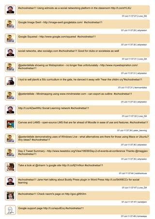 #schoolnetsa11 Using edmodo as a social networking platform in the classroom http://t.co/otYLI0J


                                                                                             07-Jul-11 07:27 | Love_DA


Google Image Swirl - http://image-swirl.googlelabs.com/ #schoolnetsa11


                                                                                             07-Jul-11 07:28 | artpreston


Google Squared - http://www.google.com/squared #schoolnetsa11


                                                                                             07-Jul-11 07:30 | artpreston


social networks, also socialgo.com #schoolnetsa11 Good for clubs or societeies as well


                                                                                             07-Jul-11 07:31 | Love_DA


@peterdelisle showing us Webspiration - no longer free unfortunately - http://www.mywebspiration.com/
#schoolnetsa11
                                                                                             07-Jul-11 07:31 | artpreston


i tryd to sell jdavitt a 50c curricullum in the gala, he danced it away with "hear the chldrn cry"#schoolnetsa11


                                                                                          07-Jul-11 07:31 | ikemvandaba


@peterdelisle - Mindmapping using www.mindmeister.com - can export as outline #schoolnetsa11


                                                                                             07-Jul-11 07:32 | artpreston


http://t.co/4ZawWKz Social Learning network #schoolnetsa11


                                                                                             07-Jul-11 07:33 | Love_DA


Canvas and LAMS - open-source LMS that are far ahead of Moodle in ease of use and features. #schoolnetsa11


                                                                                         07-Jul-11 07:34 | peter_henning


@peterdelisle demonstrating uses of Windows Live - what alternatives are there for those using Macs or Ubuntu?
Any ideas? #schoolnetsa11
                                                                                             07-Jul-11 07:36 | artpreston


Day 2 Tweet Summary - http://www.tweetdoc.org/View/18936/Day-2-of-events-at-conference Thanks @maggiev
#schoolnetsa11
                                                                                             07-Jul-11 07:39 | artpreston


Take a look at @nharm 's google site http://t.co/6jYmNun #schoolnetsa11


                                                                                          07-Jul-11 07:44 | siobhanlouw


#schoolnetsa11 Jane Hart talking about Buddy Press plugin in Word Press http://t.co/5kW8CCv for social
learning
                                                                                             07-Jul-11 07:47 | Love_DA


#schoolnetsa11 Check naomi's page on http://goo.gl/6hXm


                                                                                             07-Jul-11 07:47 | sarietjiem


Google support page http://t.co/wpuIEcq #schoolnetsa11


                                                                                             07-Jul-11 07:48 | tomwaspe
 