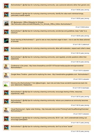 #schoolnetsa11 @c4lpt tips for nurturing a learning community: use a personal welcome rather than generic one


                                                                                       07-Jul-11 08:08 | peter_henning


#schoolnetsa11 @c4lpt tips for nurturing a learning community: identify the value each individual brings,
particularly outside experts
                                                                                       07-Jul-11 08:09 | peter_henning


RT @artpreston: Offline Wikipedia for Schools -
http://education.wikia.com/wiki/Wikipedia_For_Schools_Offline_Edition #schoolnetsa11
                                                                                                  07-Jul-11 08:09 | phinor


#schoolnetsa11 @c4lpt tips for nurturing a learning community: provide tips and guidelines, keep "rules" to a
minimum
                                                                                       07-Jul-11 08:09 | peter_henning


Super learning at #schoolnetsa11 - good to see so many teachers eager to learn - now to see the ideas actioned
at schools!
                                                                                             07-Jul-11 08:11 | edtechconf


#schoolnetsa11 @c4lpt tips for nurturing a learning community: allow self-moderation, respect each other's views


                                                                                       07-Jul-11 08:12 | peter_henning


#schoolnetsa11 @c4lpt tips for nurturing a learning community: post regularly; provide questions rather than
statements
                                                                                       07-Jul-11 08:14 | peter_henning


Conference in the press - http://www.itnewsafrica.com/2011/07/social-media-popular-amongst-students/
#schoolnetsa11
                                                                                              07-Jul-11 08:14 | artpreston


Google News Timeline - great tool for exploring the news - http://newstimeline.googlelabs.com/ #schoolnetsa11


                                                                                              07-Jul-11 08:14 | artpreston


Morning all at #schoolnetsa11 from @teachingbiz - learn lots and take those wonderful experiences back into
your classrooms. #sateachers
                                                                                             07-Jul-11 08:15 | teachingbiz


#schoolnetsa11 @c4lpt tips for nurturing a learning community: encourage sharing of links, resources,
experiences, ideas
                                                                                       07-Jul-11 08:15 | peter_henning


#schoolnetsa11 @c4lpt tips for nurturing a learning community: reduce your presence as community becomes
self-sustaining
                                                                                       07-Jul-11 08:16 | peter_henning


Visual Ranking tool - higher order thinking - http://educate.intel.com/en/ThinkingTools/VisualRanking/Overview/
#schoolnetsa11
                                                                                              07-Jul-11 08:17 | artpreston


#schoolnetsa11 @c4lpt tips for nurturing a learning community: 90-9-1 rule - don't underestimate lurking, but
encourage participation
                                                                                       07-Jul-11 08:17 | peter_henning


#schoolnetsa11 @c4lpt tips for nurturing a learning community: don't try to force "social"


                                                                                       07-Jul-11 08:18 | peter_henning
 