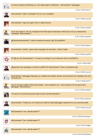 to check if people are following you, tool called paper.li of flipboard, #schoolnetsa11 @maggiev


                                                                                            07-Jul-11 09:18 | 3smm11


#schoolnetsa11 http://t.co/2Q3gcb7 for your own newsletter


                                                                                           07-Jul-11 09:20 | Love_DA


#schoolnetsa11 sign into paper.li with ur twitter account


                                                                                           07-Jul-11 09:23 | scox2702


I love www.paper.li - find my newspaper here http://paper.li/artpreston Great way to set up a class/school
newspaper #schoolnetsa11
                                                                                           07-Jul-11 09:25 | artpreston


@Ceanlia #schoolnetsa11: what an awesome evening: http://bit.ly/qpOBmV


                                                                                           07-Jul-11 09:25 | miksie1zn


#schoolnetsa11 edchat - great online newspaper for educators - linked 2 twitter


                                                                                           07-Jul-11 09:26 | scox2702


RT @Love_DA: #schoolnetsa11 10 ways to use Skype in your classroom http://t.co/yOZgYo0


                                                                                              07-Jul-11 09:26 | a3027


@artpreston My newspaper is at http://t.co/66FrvOV #schoolnetsa11 Done via facebook login


                                                                                           07-Jul-11 09:35 | Love_DA


#schoolnetsa11 @maggiev Manage your multiple personalities (teacher and personal) tool: tweetdeck.com and
hootsuite.com
                                                                                            07-Jul-11 09:39 | 3smm11


How to manage multiple Twitter personalities - www.tweetdeck.com / www.hootsuite.com are good tools
@maggiev #schoolnetsa11
                                                                                           07-Jul-11 09:39 | artpreston


10 ways for smart learning social media by jane hart #schoolnetsa11


                                                                                          07-Jul-11 09:42 | LieveLeroy


#schoolnetsa11 Create your own classroom profile for twitter @maggiev separate from your personal profile


                                                                                           07-Jul-11 09:42 | Love_DA


#Schoolnetsa11 Are u still all awake???


                                                                                      07-Jul-11 09:45 | Schoolnetsa11


#Schoolnetsa11 Are u still all awake???


                                                                                            07-Jul-11 09:45 | maggiev


#Schoolnetsa11 Are u still all awake???


                                                                                       07-Jul-11 09:46 | ict4champions
 