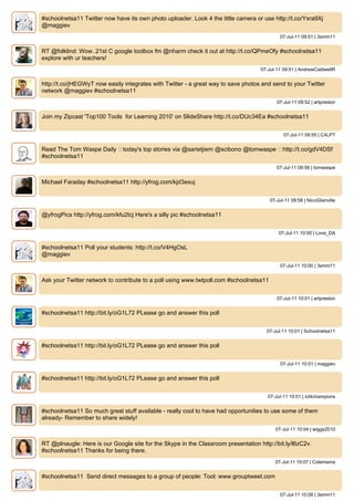 #schoolnetsa11 Twitter now have its own photo uploader. Look 4 the little camera or use http://t.co/Yxra9Xj
@maggiev
                                                                                             07-Jul-11 09:51 | 3smm11


RT @folklind: Wow..21st C google toolbox fm @nharm check it out at http://t.co/QPmeOfy #schoolnetsa11
explore with ur teachers!
                                                                                   07-Jul-11 09:51 | AndrewCaldwellR


http://t.co/jHEGWyT now easily integrates with Twitter - a great way to save photos and send to your Twitter
network @maggiev #schoolnetsa11
                                                                                           07-Jul-11 09:52 | artpreston


Join my Zipcast 'Top100 Tools for Learning 2010' on SlideShare http://t.co/DUc34Ea #schoolnetsa11


                                                                                              07-Jul-11 09:55 | C4LPT


Read The Tom Waspe Daily ▸today's top stories via @sarietjiem @scibono @tomwaspe ▸http://t.co/gdV4DSf
#schoolnetsa11
                                                                                           07-Jul-11 09:56 | tomwaspe


Michael Faraday #schoolnetsa11 http://yfrog.com/kjd3exuj


                                                                                        07-Jul-11 09:58 | NicciGlanville


@yfrogPics http://yfrog.com/kfu2tcj Here's a silly pic #schoolnetsa11


                                                                                            07-Jul-11 10:00 | Love_DA


#schoolnetsa11 Poll your students: http://t.co/V4HgOsL
@maggiev
                                                                                             07-Jul-11 10:00 | 3smm11


Ask your Twitter network to contribute to a poll using www.twtpoll.com #schoolnetsa11


                                                                                           07-Jul-11 10:01 | artpreston


#schoolnetsa11 http://bit.ly/oG1L72 PLease go and answer this poll


                                                                                     07-Jul-11 10:01 | Schoolnetsa11


#schoolnetsa11 http://bit.ly/oG1L72 PLease go and answer this poll


                                                                                             07-Jul-11 10:01 | maggiev


#schoolnetsa11 http://bit.ly/oG1L72 PLease go and answer this poll


                                                                                      07-Jul-11 10:01 | ict4champions


#schoolnetsa11 So much great stuff available - really cool to have had opportunities to use some of them
already- Remember to share widely!
                                                                                          07-Jul-11 10:04 | wiggs2010


RT @plnaugle: Here is our Google site for the Skype in the Classroom presentation http://bit.ly/l6zC2v.
#schoolnetsa11 Thanks for being there.
                                                                                          07-Jul-11 10:07 | Colemama


#schoolnetsa11 Send direct messages to a group of people: Tool: www.grouptweet.com


                                                                                             07-Jul-11 10:08 | 3smm11
 