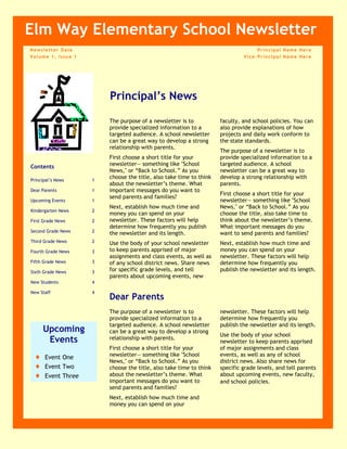 Principal Name HereVice-Principal Name HereNewsletter DateVolume 1, Issue 1Upcoming EventsEvent OneEvent TwoEvent ThreeContentsPrincipal’s News1Dear Parents1Upcoming Events1Kindergarten News2First Grade News2Second Grade News2Third Grade News2Fourth Grade News3Fifth Grade News3Sixth Grade News3New Students4New Staff4Elm Way Elementary School NewsletterPrincipal’s NewsThe purpose of a newsletter is to provide specialized information to a targeted audience. A school newsletter can be a great way to develop a strong relationship with parents.First choose a short title for your newsletter— something like 
School News,
 or “Back to School.” As you choose the title, also take time to think about the newsletter’s theme. What important messages do you want to send parents and families?Next, establish how much time and money you can spend on your newsletter. These factors will help determine how frequently you publish the newsletter and its length. Use the body of your school newsletter to keep parents apprised of major assignments and class events, as well as of any school district news. Share news for specific grade levels, and tell parents about upcoming events, new faculty, and school policies. You can also provide explanations of how projects and daily work conform to the state standards.The purpose of a newsletter is to provide specialized information to a targeted audience. A school newsletter can be a great way to develop a strong relationship with parents.First choose a short title for your newsletter— something like 
School News,
 or “Back to School.” As you choose the title, also take time to think about the newsletter’s theme. What important messages do you want to send parents and families?Next, establish how much time and money you can spend on your newsletter. These factors will help determine how frequently you publish the newsletter and its length.Dear ParentsThe purpose of a newsletter is to provide specialized information to a targeted audience. A school newsletter can be a great way to develop a strong relationship with parents.First choose a short title for your newsletter— something like 
School News,
 or “Back to School.” As you choose the title, also take time to think about the newsletter’s theme. What important messages do you want to send parents and families?Next, establish how much time and money you can spend on your newsletter. These factors will help determine how frequently you publish the newsletter and its length.Use the body of your school newsletter to keep parents apprised of major assignments and class events, as well as any of school district news. Also share news for specific grade levels, and tell parents about upcoming events, new faculty, and school policies. Page 2 of 4The purpose of a newsletter is to provide specialized information to a targeted audience. A school newsletter can be a great way to develop a strong relationship with parents.First choose a short title for your newsletter— something like 
School News,
 or “Back to School.” As you choose the title, also take time to think about the newsletter’s theme. What important messages do you want to send parents and families?Next, establish how much time and money you can spend on your newsletter. These factors will help determine how frequently you publish the newsletter and its length.Use the body of your school newsletter to keep parents apprised of major assignments and class events, as well as of any school district news. Kindergarten NewsCaption describing picture or graphic.The purpose of a newsletter is to provide specialized information to a targeted audience. A school newsletter can be a great way to develop a strong relationship with parents.First choose a short title for your newsletter— something like 
School News,
 or “Back to School.” As you choose the title, also take time to think about the newsletter’s theme. What important messages do you want to send parents and families?Next, establish how much time and money you can spend on your newsletter. These factors will help determine how frequently you publish the newsletter and its length.Use the body of your school newsletter to keep parents apprised of major assignments and class events, as well as of any school district news. First Grade NewsThe purpose of a newsletter is to provide specialized information to a targeted audience. A school newsletter can be a great way to develop a strong relationship with parents.First choose a short title for your newsletter— something like 
School News,
 or “Back to School.” As you choose the title, also take time to think about the newsletter’s theme. What important messages do you want to send parents and families?Next, establish how much time and money you can spend on your newsletter. These factors will help determine how frequently you publish the newsletter and its length.Use the body of your school newsletter to keep parents apprised of major assignments and class events, as well as of any school district news. Second Grade NewsThe purpose of a newsletter is to provide specialized information to a targeted audience. A school newsletter can be a great way to develop a strong relationship with parents.First choose a short title for your newsletter— something like 
School News,
 or “Back to School.” As you choose the title, also take time to think about the newsletter’s theme. What important messages do you want to send parents and families?Next, establish how much time and money you can spend on your newsletter. These factors will help determine how frequently you publish the newsletter and its length.Use the body of your school newsletter to keep parents apprised of major assignments and class events, as well as of any school district news. Third Grade NewsGrade Level NewsSchool Newsletter“To catch the reader’s attention, place an interesting sentence or quote from the story here.” Sixth Grade NewsThe purpose of a newsletter is to provide specialized information to a targeted audience. A school newsletter can be a great way to develop a strong relationship with parents.First choose a short title for your newsletter— something like 
School News,
 or “Back to School.” As you choose the title, also take time to think about the newsletter’s theme. What important messages do you want to send parents and families?Next, establish how much time and money you can spend on your newsletter. These factors will help determine how frequently you publish the newsletter and its length.Use the body of your school newsletter to keep parents apprised of major assignments and class events, as well as of any school district news. Fifth Grade NewsThe purpose of a newsletter is to provide specialized information to a targeted audience. A school newsletter can be a great way to develop a strong relationship with parents.First choose a short title for your newsletter— something like 
School News,
 or “Back to School.” As you choose the title, also take time to think about the newsletter’s theme. What important messages do you want to send parents and families?Next, establish how much time and money you can spend on your newsletter. These factors will help determine how frequently you publish the newsletter and its length.Use the body of your school newsletter to keep parents apprised of major assignments and class events, as well as of any school district news. Grade Level NewsPage 3 of 4School NewsletterThe purpose of a newsletter is to provide specialized information to a targeted audience. A school newsletter can be a great way to develop a strong relationship with parents.First choose a short title for your newsletter— something like 
School News,
 or “Back to School.” As you choose the title, also take time to think about the newsletter’s theme. What important messages do you want to send parents and families?Next, establish how much time and money you can spend on your newsletter. These factors will help determine how frequently you publish the newsletter and its length.Use the body of your school newsletter to keep parents apprised of major assignments and class events, as well as of any school district news. Fourth Grade NewsCaption describing picture or graphic.We’re on the Web!Web site addressSchool NameStreet AddressAddress 2City, ST ZIP CodePhone:(555) 555-0125Fax:(555) 555-0145E-mail:E-mail addressYour school motto here.New StudentsNew StaffSchool NameStreet AddressAddress 2City, ST ZIP CodeThe purpose of a newsletter is to provide specialized information to a targeted audience. A school newsletter can be a great way to develop a strong relationship with parents.First choose a short title for your newsletter— something like 
School News,
 or “Back to School.” As you choose the title, also take time to think about the newsletter’s theme. What important messages do you want to send parents and families?Next, establish how much time and money you can spend on your newsletter. These factors will help determine how frequently you publish the newsletter and its length.Use the body of your school newsletter to keep parents apprised of major assignments and class events. The purpose of a newsletter is to provide specialized information to a targeted audience. A school newsletter can be a great way to develop a strong relationship with parents.First choose a short title for your newsletter— something like 
School News,
 or “Back to School.” As you choose the title, also take time to think about the newsletter’s theme. What important messages do you want to send parents and families?Next, establish how much time and money you can spend on your newsletter. Recipient Namestreet addressaddress 2City, St zip code 