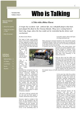 1



                Newsletter Date
                Volume 1, Issue 1
                                                        Who is Talking
Special Interest
Articles:                                              A Title with a Bitter Flavor

• Swine Flu Updates           A tragic bus accident left ,without life, two volleyball players that had
• Tragic bus accident
                              just played the final in the Canary Islands. They were coming back to
  in Lugo                     their city, Lugo, when the bus could not be controlled by the driver and
                              overturned.
• Daily Horoscope

                              By Maria Gomez Maroto                                                   Lavacolla’s airport, where it left signs
                                                                                                      of a long-intentioned stop.
                              The death of both young women,
                              players of the Emeve Volleyball Club      Many passengers remained stretched on the road and the tragedy
                              in Lugo, happened yesterday, left on      immediately became visible. In the same place of he accident one
                              the second plane the political debate     of the team members, Aida Cela, who was travelling accompained
                              in the celebrated plenary session this    by her father, lost her life, and other
                              evening in the Town Hall, that began      12 persons were hurt. Four of them, also young women, were
                              with a minute                                                           moved in very serious conditions to the
                              of silence and                                                          Clinical Hospital of Santiago. Hours
                              with         the                                                        later, the death of a second was made
                              reading of a                                                            known, Iris Arias, also 17 years, while
                              declaration of                                                          other three were remaining in the
Individual                    condolence                                                              Intensive Care Unit.
Highlights:                   with the family
                              of the victims.                                                      Only the driver and four adults were
  National News 2                                                                                  unharmed. Some of the passengers were
                              “This is an                                                          not wearing the safety belt. One of the
  Int’l News        3         authentic                                                            reasons of the event speculates on the
                              tragedy”. This                                                       possibility tha t the driver could get
  Local News        5         is how the                                                           confused in the exit of the airport
  Sports            5         mayor of Lugo,                                                       toward Lugo and, on having tried to
                              Jose       Lopez                                                     recapture the correct direction, he ended
  Weather           6         Orozco,                                                              unp by clashing with the protection of
                              described the environment that was        the rotunda. Sources of Traffic aimed tha he ciculated to excessive
                              lived yesterday in the vening in the      speed.
                              Clinical University Hospital of
                              Santiago, where the consternation                                       At the same time when the accident
                              over the death of two young women,                                      took place, another Emeve Team was
                              both minors, was mixed with                                             disputing in Lugo the finalof the
                              uncertainty for the luck of other three                                 masculine volleyball championship,
                              memers of the team, whose return trip                                   but the game did not manage to
                              to their homes ended in a catastrophic                                  conclude. By loudspeaker, they
                              bus accident. The girls had just                                        announced the tragedy that had just
                              landed in the airport of Santiago de                                    happened in Lavacolla and the party
                              Compostela, proceeding from the                                         that was alive in the pavilion turned
                              airport of Gran Canaria, with                                           into a collective weeping for the
                              happiness     after    having     been                                  affected teammates.
                              proclaimed sub champions of Spain
                              of feminine volleybal.                                                  “We’re destroyed, because all the
                                                                                                      accidents with this type of
                              “The driver could get confused with                                     consecuences are tragic, but in this
                              the exit and was fixed against a                                        ase the tragedy is enlarged, because
                              rotunda” declared the mayor of Lugo.                                    the Emeve is a tema of intimately
                                                                                                      familiar quarry” Jose lopez Orozco
                              Excessive speed or mishap of the                                        emphasized. The family Bouza is
                              driver are the hypotheses that the                                      totally dedicated to this spot. Ana
                              police of traffic considers to find an                                  bouza was training the affected team.
                              explanation for the accident. He                                        Three of the sisters Bouza were
                              vehicle finished half overturned in the                                 players, their brother was training the
                              protecction fence on the highway                                        masculine team, the mother was
                              A-54, in the surrounding areas of                                       doing the chairwpoman’s functions
 