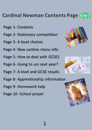 1
Page 1- Contents
Page 2- Stationary competition
Page 3- A level choices
Page 4- New cantine menu info
Page 5- How to deal with GCSES
Page 6- Going to uni next year?
Page 7- A level and GCSE results
Page 8- Apprenticeship information
Page 9- Homework help
Page 10- School prayer
 