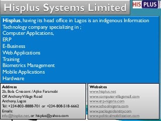Hisplus, having its head office in Lagos is an indigenous Information
Technology company specializing in ;
Computer Applications,
ERP
E-Business
Web Applications
Training
Biometrics Management
Mobile Applications
Hardware
Address                                       Websites
2b, Bola Crescent / Ajike Faramobi            www.hisplus.net
Off Anthony Village Road                      www.computervillagemall.com
Anthony, Lagos                                www.erp-nigeria.com
Tel: +234-803-8888-701 or +234-808-518-6662   www.schoolnigeria.com
Emails:                                       www.packageidentity.com
info@hisplus.net, or hisplus@yahoo.com        www.politicalmobilization.com
 