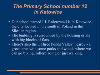 The Primary School number 12
            in Katowice
●   Our school named I.J. Paderewski is in Katowice –
    the city located in the south of Poland in the
    Silesian region.
●   The building is surrounded by the housing estate
    with big blocks of flats.
●   There's also the „ Three Ponds Valley”nearby - a
    green area with some parks and woods where we
    can go biking, rollerblading or just walking.
 