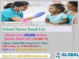 http://www.globalb2bcontacts.com
Contact: Global B2B Contacts LLC Today!
Call us today at: +1-816-286-4114 or
Email us at: info@globalb2bcontacts.com
Reach Over 235,000 School
Nurses Email List !! HURRY UP
School Nurses Email List
 