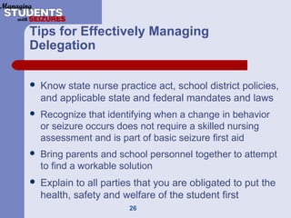 26
Tips for Effectively Managing
Delegation
 Know state nurse practice act, school district policies,
and applicable state and federal mandates and laws
 Recognize that identifying when a change in behavior
or seizure occurs does not require a skilled nursing
assessment and is part of basic seizure first aid
 Bring parents and school personnel together to attempt
to find a workable solution
 Explain to all parties that you are obligated to put the
health, safety and welfare of the student first
 