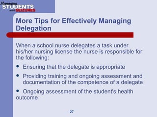 27
More Tips for Effectively Managing
Delegation
When a school nurse delegates a task under
his/her nursing license the nurse is responsible for
the following:
 Ensuring that the delegate is appropriate
 Providing training and ongoing assessment and
documentation of the competence of a delegate
 Ongoing assessment of the student's health
outcome
 
