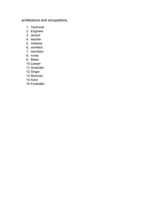 professions and occupations.
  1. Technical
  2. Engineer
  3. doctror
  4. teacher
  5. mistress
  6. architect
  7. secretary
  8. nurse
  9. Baker
  10. Lawyer
  11. Gradúate
  12. Singer
  13. Musician
  14. Actor
  15. Footballer.
 