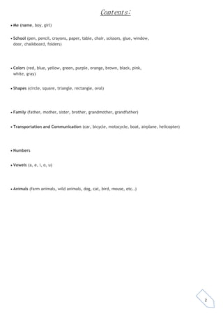 2 
Contents: 
 Me (name, boy, girl) 
 School (pen, pencil, crayons, paper, table, chair, scissors, glue, window, door, chalkboard, folders) 
 Colors (red, blue, yellow, green, purple, orange, brown, black, pink, white, gray) 
 Shapes (circle, square, triangle, rectangle, oval) 
 Family (father, mother, sister, brother, grandmother, grandfather) 
 Transportation and Communication (car, bicycle, motocycle, boat, airplane, helicopter) 
 Numbers 
 Vowels (a, e, i, o, u) 
 Animals (farm animals, wild animals, dog, cat, bird, mouse, etc..) 
 