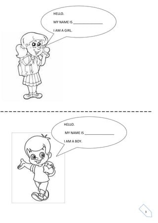3 
HELLO. 
MY NAME IS ________________ 
I AM A GIRL. 
HELLO. 
MY NAME IS ________________ 
I AM A BOY. 
_ _ _ _ _ _ _ _ _ _ _ _ _ _ _ _ _ _ _ _ _ _ _ _ _ _ _ _ _ _ _ _ _ _ _ _  