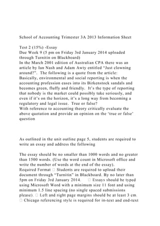 School of Accounting Trimester 3A 2013 Information Sheet
Test 2 (15%) -Essay
Due Week 9 (5 pm on Friday 3rd January 2014 uploaded
through Turnitin on Blackboard)
In the March 2001 edition of Australian CPA there was an
article by Ian Nash and Adam Awty entitled “Just clowning
around?”. The following is a quote from the article:
Basically, environmental and social reporting is when the
accounting profession eases into its Birkenstock sandals and
becomes green, fluffy and friendly. It’s the type of reporting
that nobody is the market could possibly take seriously, and
even if it’s on the horizon, it’s a long way from becoming a
regulatory and legal issue. True or false?
With reference to accounting theory critically evaluate the
above quotation and provide an opinion on the ‘true or false’
question
As outlined in the unit outline page 5, students are required to
write an essay and address the following
The essay should be no smaller than 1000 words and no greater
than 1500 words. (Use the word count in Microsoft office and
write the number of words at the end of the essay).
document through “Turnitin” in Blackboard. By no later than
ed
using Microsoft Word with a minimum size 11 font and using
minimum 1.5 line spacing (no single spaced submissions
-text and end-text
 