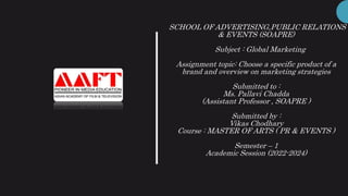 SCHOOL OF ADVERTISING,PUBLIC RELATIONS
& EVENTS (SOAPRE)
Subject : Global Marketing
Assignment topic: Choose a specific product of a
brand and overview on marketing strategies
Submitted to :
Ms. Pallavi Chadda
(Assistant Professor , SOAPRE )
Submitted by :
Vikas Chodhary
Course : MASTER OF ARTS ( PR & EVENTS )
Semester – 1
Academic Session (2022-2024)
 