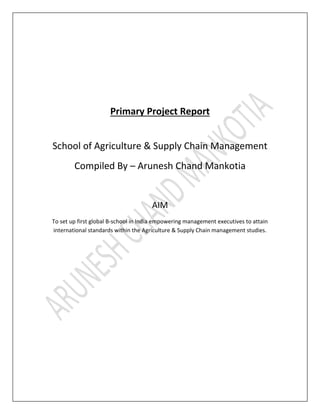 Primary Project Report
School of Agriculture & Supply Chain Management
Compiled By – Arunesh Chand Mankotia
AIM
To set up first global B-school in India empowering management executives to attain
international standards within the Agriculture & Supply Chain management studies.
 