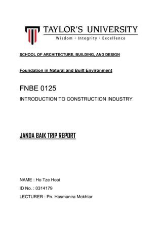 SCHOOL OF ARCHITECTURE, BUILDING, AND DESIGN
Foundation in Natural and Built Environment
FNBE 0125
INTRODUCTION TO CONSTRUCTION INDUSTRY
JANDA BAIK TRIP REPORT
NAME : Ho Tze Hooi
ID No. : 0314179
LECTURER : Pn. Hasmanira Mokhtar
 