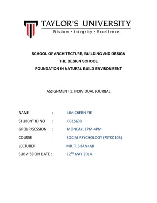 SCHOOL OF ARCHITECTURE, BUILDING AND DESIGN
THE DESIGN SCHOOL
FOUNDATION IN NATURAL BUILD ENVIRONMENT
ASSIGNMENT 1: INDIVIDUAL JOURNAL
NAME : LIM CHERN YIE
STUDENT ID NO : 0315688
GROUP/SESSION : MONDAY, 1PM-4PM
COURSE : SOCIAL PSYCHOLOGY (PSYC0103)
LECTURER : MR. T. SHANKAR
SUBMISSION DATE : 12TH MAY 2014
 