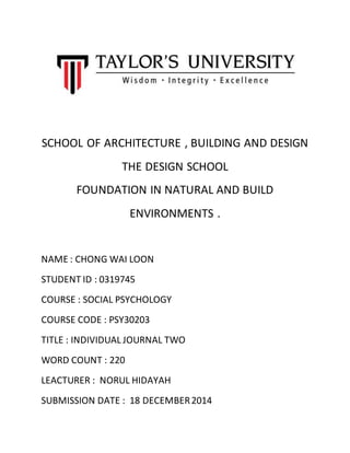 SCHOOL OF ARCHITECTURE , BUILDING AND DESIGN
THE DESIGN SCHOOL
FOUNDATION IN NATURAL AND BUILD
ENVIRONMENTS .
NAME : CHONG WAI LOON
STUDENT ID : 0319745
COURSE : SOCIAL PSYCHOLOGY
COURSE CODE : PSY30203
TITLE : INDIVIDUAL JOURNAL TWO
WORD COUNT : 220
LEACTURER : NORUL HIDAYAH
SUBMISSION DATE : 18 DECEMBER2014
 