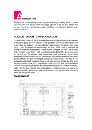 INTRODUCTION
A3 project is a multi-disciplinary architectural practice focusing on creating places for people.
Passionate with what they do. From their design approach to the way they manage their
company. Honesty and integrity in the workplace is the key of their motivation in dealing everyday
task and challenges.
PARCEL H – GOURMET GARDEN FOODCOURT
Gourmet Garden foodcourt is part of the development from the Bandar Seri Botani which located
at the Jalan Gopeng. The whole project of Bandar Seri Botani are included shopping mall, sport
centre, retails, and foodcourt. I was assigned for the foodcourt design. This is an on-going project
before I came. So, before I start with mine very first project design I have to understand the
working process of the company before I started my work. During the first week, I was assigned
for the floor plan editing. Before I start, I have to study and understand the design requirement
for the foodcourt. For example, sitting arrangement, toilet arrangement, kitchen spatial
arrangement, human circulation and etc. Every designs which applied must follow the Building-
By Law and Matrix Handbook which helped us on solving the practical issues. On Week 2, I was
assigned to update the 3D model which follow up with latest floor plan. Based on the 3D to design
the elevation and do some minor changes based on the proportion, scale, and spatial feeling.
On Week 3, I started to update all the elevations and sections drawings based on the latest 3D
model. From this stage, I learnt to design not only based on the aestheticness of the building and
also design a building with a correct scale and dimension of every spaces to solve the practical
issues that the user may faced.
PLAN DRAWINGS
 