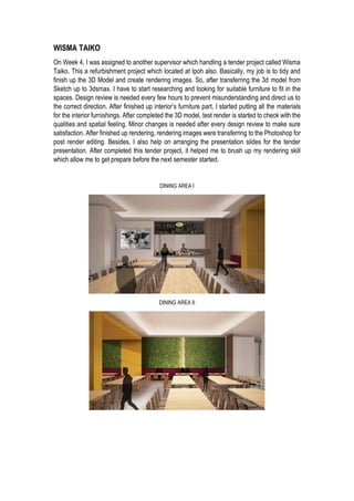 WISMA TAIKO
On Week 4, I was assigned to another supervisor which handling a tender project called Wisma
Taiko. This a refurbishment project which located at Ipoh also. Basically, my job is to tidy and
finish up the 3D Model and create rendering images. So, after transferring the 3d model from
Sketch up to 3dsmax. I have to start researching and looking for suitable furniture to fit in the
spaces. Design review is needed every few hours to prevent misunderstanding and direct us to
the correct direction. After finished up interior’s furniture part, I started putting all the materials
for the interior furnishings. After completed the 3D model, test render is started to check with the
qualities and spatial feeling. Minor changes is needed after every design review to make sure
satisfaction. After finished up rendering, rendering images were transferring to the Photoshop for
post render editing. Besides, I also help on arranging the presentation slides for the tender
presentation. After completed this tender project, it helped me to brush up my rendering skill
which allow me to get prepare before the next semester started.
DINING AREA I
DINING AREA II
 