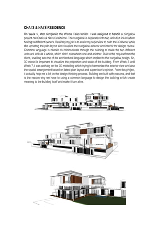 CHAI’S & NAI’S RESIDENCE
On Week 5, after completed the Wisma Taiko tender. I was assigned to handle a bungalow
project call Chai’s & Nai’s Residence. The bungalow is separated into two units but linked which
belong to different owners. Basically my job is to assist my supervisor to build the 3D model while
she updating the plan layout and visualize the bungalow exterior and interior for design review.
Common language is needed to communicate through the building to make the two different
units are look as a whole, which didn’t overwhelm one and another. Due to the request from the
client, levelling are one of the architectural language which implant to the bungalow design. So,
3D model is important to visualize the proportion and scale of the building. From Week 5 until
Week 7, I was working on the 3D modelling which trying to harmonize the exterior view and also
the spatial arrangement based on latest plan layout and supervisor’s opinion. From this project,
it actually help me a lot on the design thinking process. Building are built with reasons, and that
is the reason why we have to using a common language to design the building which create
meaning to the building itself and make it turn alive.
 
