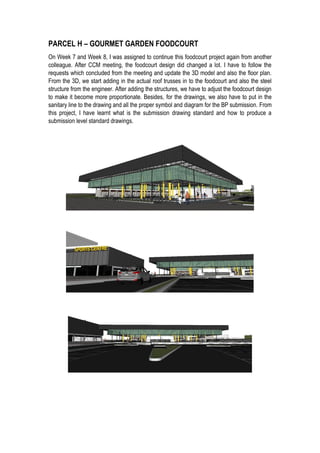 PARCEL H – GOURMET GARDEN FOODCOURT
On Week 7 and Week 8, I was assigned to continue this foodcourt project again from another
colleague. After CCM meeting, the foodcourt design did changed a lot. I have to follow the
requests which concluded from the meeting and update the 3D model and also the floor plan.
From the 3D, we start adding in the actual roof trusses in to the foodcourt and also the steel
structure from the engineer. After adding the structures, we have to adjust the foodcourt design
to make it become more proportionate. Besides, for the drawings, we also have to put in the
sanitary line to the drawing and all the proper symbol and diagram for the BP submission. From
this project, I have learnt what is the submission drawing standard and how to produce a
submission level standard drawings.
 
