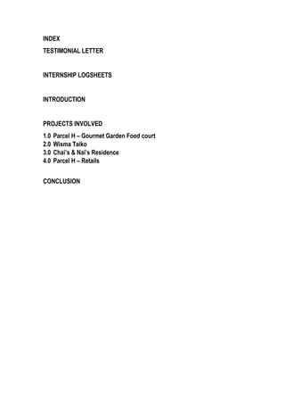 INDEX
TESTIMONIAL LETTER
INTERNSHIP LOGSHEETS
INTRODUCTION
PROJECTS INVOLVED
1.0 Parcel H – Gourmet Garden Food court
2.0 Wisma Taiko
3.0 Chai’s & Nai’s Residence
4.0 Parcel H – Retails
CONCLUSION
 