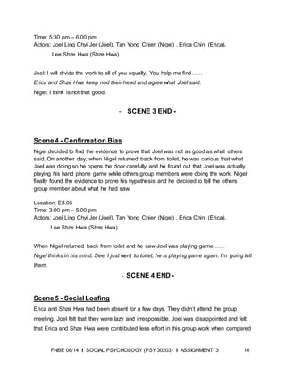 FNBE 08/14 I SOCIAL PSYCHOLOGY (PSY 30203) I ASSIGNMENT 3 16
Time: 5:30 pm – 6:00 pm
Actors: Joel Ling Chyi Jer (Joel), Tan Yong Chien (Nigel) , Erica Chin (Erica),
Lee Shze Hwa (Shze Hwa).
Joel: I will divide the work to all of you equally. You help me find……
Erica and Shze Hwa keep nod their head and agree what Joel said.
Nigel: I think is not that good.
- SCENE 3 END -
Scene 4 - Confirmation Bias
Nigel decided to find the evidence to prove that Joel was not as good as what others
said. On another day, when Nigel returned back from toilet, he was curious that what
Joel was doing so he opens the door carefully and he found out that Joel was actually
playing his hand phone game while others group members were doing the work. Nigel
finally found the evidence to prove his hypothesis and he decided to tell the others
group member about what he had saw.
Location: E8.05
Time: 3:00 pm – 5:00 pm
Actors: Joel Ling Chyi Jer (Joel), Tan Yong Chien (Nigel) , Erica Chin (Erica),
Lee Shze Hwa (Shze Hwa).
When Nigel returned back from toilet and he saw Joel was playing game……
Nigel thinks in his mind: See, I just went to toilet, he is playing game again. I’m going tell
them.
- SCENE 4 END -
Scene 5 - SocialLoafing
Erica and Shze Hwa had been absent for a few days. They didn’t attend the group
meeting. Joel felt that they were lazy and irresponsible. Joel was disappointed and felt
that Erica and Shze Hwa were contributed less effort in this group work when compared
 