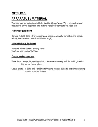 FNBE 08/14 I SOCIAL PSYCHOLOGY (PSY 30203) I ASSIGNMENT 3 5
METHOD
APPARATUS / MATERIAL
To make sure our video is suitable for the title “Group Work”. We conducted several
discussions on the apparatus and material needed to complete the video clip.
Filming equipment
Camera (LUMIX GF3) – For recording our scene of acting for our video (one people
holding our camera to view from different angle).
Video Editing Software
Windows Movie Maker – Editing Video.
YouTube – Upload to YouTube.
Props and Costumes
Work Set – Laptops, laptop bags, sketch book and stationery stuff for making it looks
like we are having class.
Casual Shirts – T-shirts and Polo shirt for making it we as students and formal working
uniform to act as lecturer.
 