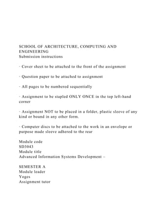 SCHOOL OF ARCHITECTURE, COMPUTING AND
ENGINEERING
Submission instructions
· Cover sheet to be attached to the front of the assignment
· Question paper to be attached to assignment
· All pages to be numbered sequentially
· Assignment to be stapled ONLY ONCE in the top left-hand
corner
· Assignment NOT to be placed in a folder, plastic sleeve of any
kind or bound in any other form.
· Computer discs to be attached to the work in an envelope or
purpose made sleeve adhered to the rear
Module code
SD3043
Module title
Advanced Information Systems Development –
SEMESTER A
Module leader
Yoges
Assignment tutor
 