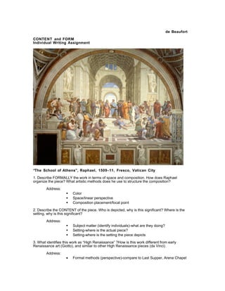 de Beaufort
CONTENT and FORM
Individual Writing Assignment
“The School of Athens”, Raphael, 1509- 11, Fresco, Vatican City
1. Describe FORMALLY the work in terms of space and composition. How does Raphael
organize the piece? What artistic methods does he use to structure the composition?
Address:
 Color
 Space/linear perspective
 Composition placement/focal point
2. Describe the CONTENT of the piece. Who is depicted, why is this significant? Where is the
setting, why is this significant?
Address:
 Subject matter (identify individuals)-what are they doing?
 Setting-where is the actual piece?
 Setting-where is the setting the piece depicts
3. What identifies this work as “High Renaissance” ?How is this work different from early
Renaissance art (Giotto), and similar to other High Renaissance pieces (da Vinci)
Address:
• Formal methods (perspective)-compare to Last Supper, Arena Chapel
 