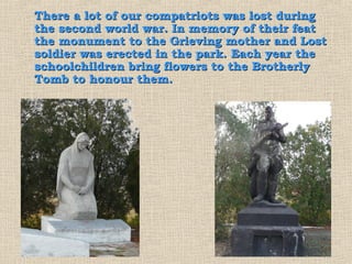 There a lot of our compatriots was lost during
the second world war. In memory of their feat
the monument to the Grieving mother and Lost
soldier was erected in the park. Each year the
schoolchildren bring flowers to the Brotherly
Tomb to honour them.
 