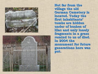 Not far from the
village the old
German Cemetery is
located. Today the
first inhabitants’
tombs are hidden
under of bushes of
lilac and only lonely
fragments in a grass
remind to us of died.
In 2004 the
monument for future
generations here was
put.
 
