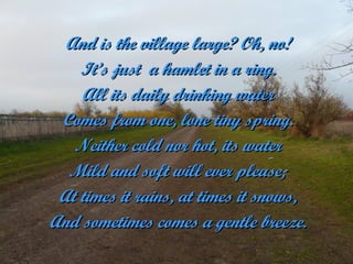 And is the village large? Oh, no!
    It’s just a hamlet in a ring.
    All its daily drinking water
 Comes from one, lone tiny spring.
   Neither cold nor hot, its water
  Mild and soft will ever please;
 At times it rains, at times it snows,
And sometimes comes a gentle breeze.
 