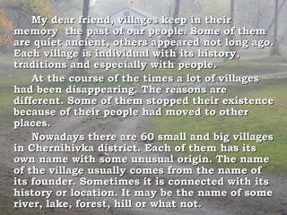 My dear friend, villages keep in their
memory the past of our people. Some of them
are quiet ancient, others appeared not long ago.
Each village is individual with its history,
traditions and especially with people.
    At the course of the times a lot of villages
had been disappearing. The reasons are
different. Some of them stopped their existence
because of their people had moved to other
places.
    Nowadays there are 60 small and big villages
in Chernihivka district. Each of them has its
own name with some unusual origin. The name
of the village usually comes from the name of
its founder. Sometimes it is connected with its
history or location. It may be the name of some
river, lake, forest, hill or what not.
 