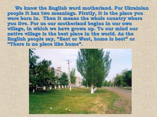 We know the English word motherland. For Ukrainian
people it has two meanings. Firstly, it is the place you
were born in. Then it means the whole country where
you live. For us our motherland begins in our own
village, in which we have grown up. To our mind our
native village is the best place in the world. As the
English people say, “East or West, home is best” or
“There is no place like home”.
 