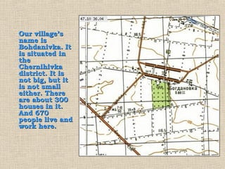 Our village’s
name is
Bohdanivka. It
is situated in
the
Chernihivka
district. It is
not big, but it
is not small
either. There
are about 300
houses in it.
And 670
people live and
work here.
 