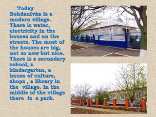 Today
Bohdanivka is a
modern village.
There is water,
electricity in the
houses and on the
streets. The most of
the houses are big,
not so new but nice.
There is a secondary
school, a
kindergarten, a
house of culture,
shops , a library in
the village. In the
middle of the village
there is a park.
 