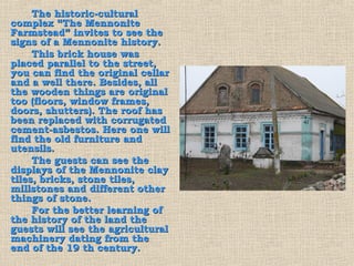 The historic-cultural
complex “The Mennonite
Farmstead” invites to see the
signs of a Mennonite history.
     This brick house was
placed parallel to the street,
you can find the original cellar
and a well there. Besides, all
the wooden things are original
too (floors, window frames,
doors, shutters). The roof has
been replaced with corrugated
cement-asbestos. Here one will
find the old furniture and
utensils.
     The guests can see the
displays of the Mennonite clay
tiles, bricks, stone tiles,
millstones and different other
things of stone.
     For the better learning of
the history of the land the
guests will see the agricultural
machinery dating from the
end of the 19 th century.
 