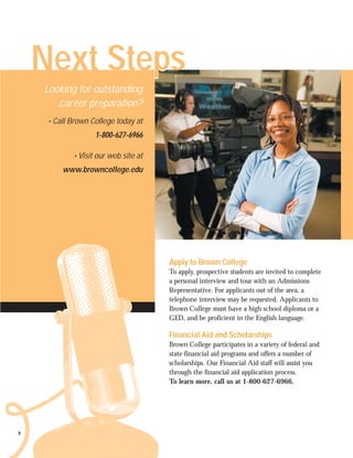 Next Steps
            p-
    Looking for outstanding
       career preparation?
     • Call Brown College today at
                   1-800-627-6966

            • Visit our web site at
         www.browncollege.edu




                                      Apply to Brown College
                                      To apply, prospective students are invited to complete
                                      a personal interview and tour with an Admissions
                                      Representative. For applicants out of the area, a
                                      telephone interview may be requested. Applicants to
                                      Brown College must have a high school diploma or a
                                      GED, and be proficient in the English language.

                                      Financial Aid and Scholarships
                                      Brown College participates in a variety of federal and
                                      state financial aid programs and offers a number of
                                      scholarships. Our Financial Aid staff will assist you
                                      through the financial aid application process.
                                      To learn more, call us at 1-800-627-6966.




9
 
